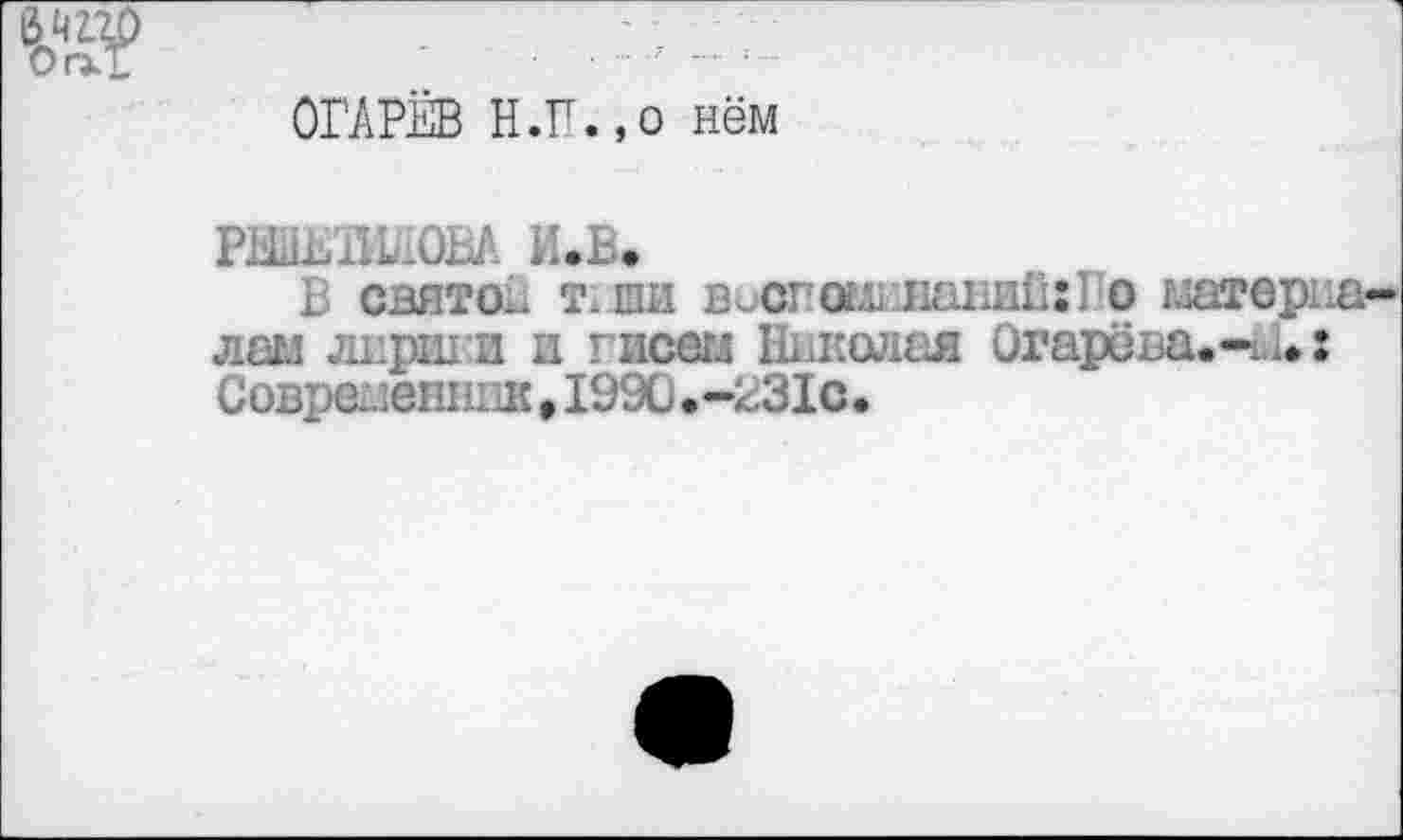 ﻿
ОГАРЁВ Н.П.,о нём
РНШШОВА И.В.
В святой тши висгош папин:! о матерка лам лнрши и тисегл Николая Огарёва.-^.: Современник,1990.-231с.